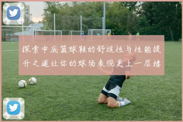 探索中底篮球鞋的舒适性与性能提升之道让你的球场表现更上一层楼