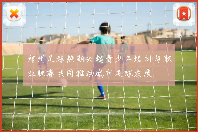 郑州足球热潮兴起青少年培训与职业联赛共同推动城市足球发展