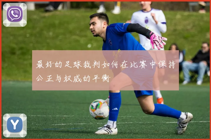 最好的足球裁判如何在比赛中保持公正与权威的平衡
