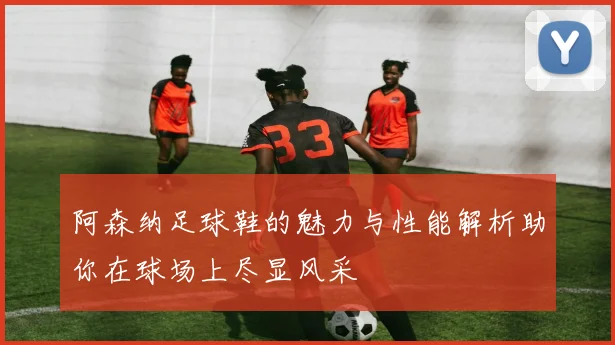 阿森纳足球鞋的魅力与性能解析助你在球场上尽显风采