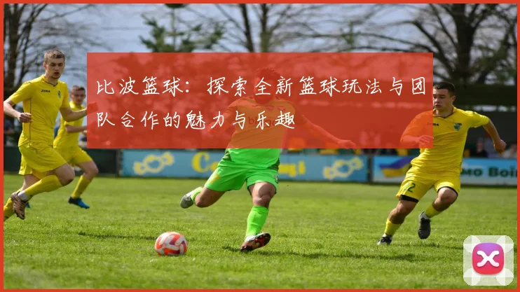 比波篮球：探索全新篮球玩法与团队合作的魅力与乐趣