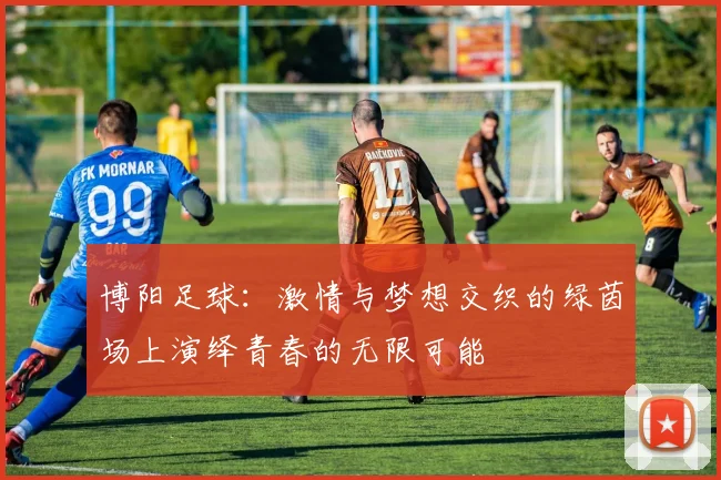 博阳足球：激情与梦想交织的绿茵场上演绎青春的无限可能