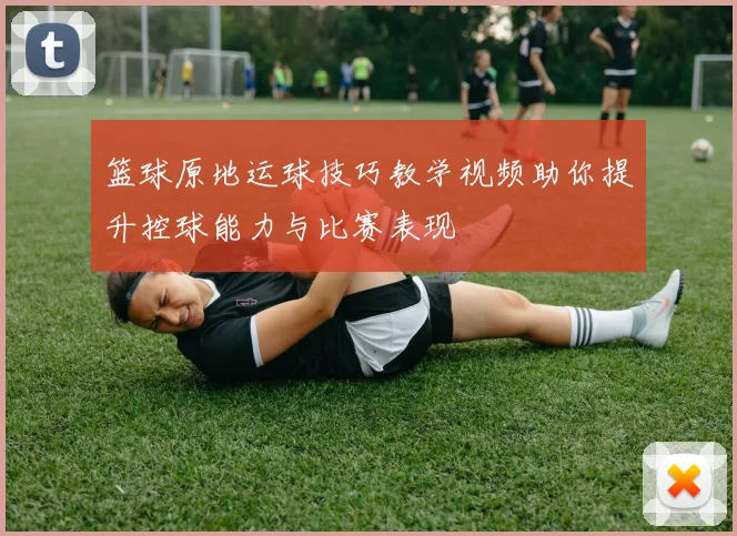 篮球原地运球技巧教学视频助你提升控球能力与比赛表现