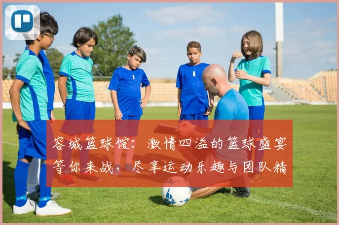 容城篮球馆：激情四溢的篮球盛宴等你来战，尽享运动乐趣与团队精神